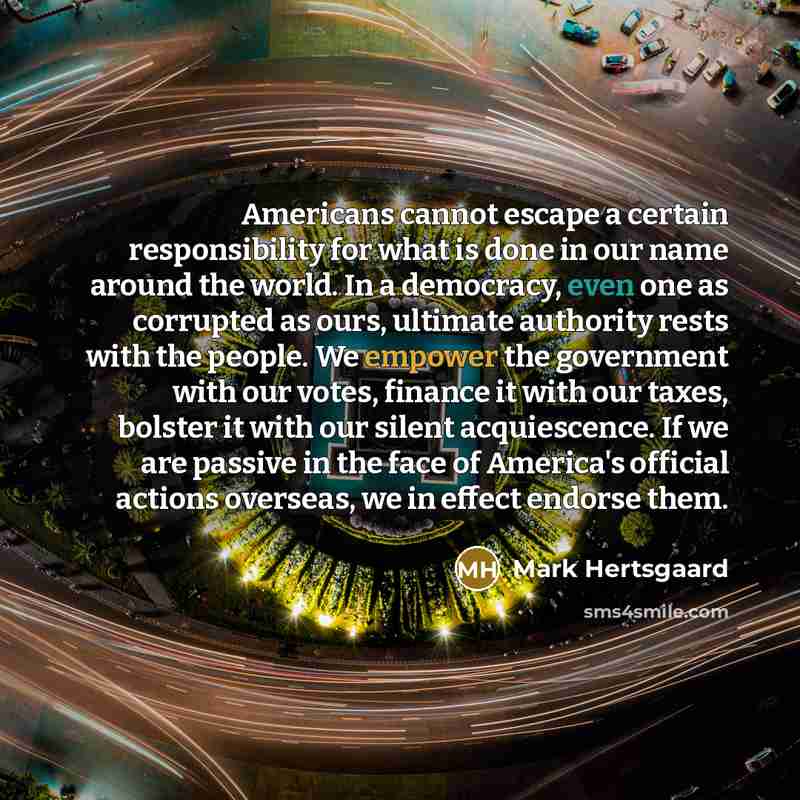 “Americans cannot escape a certain responsibility for what is done in our name around the world. In a democracy, even one as corrupted as ours, ultimate authority rests with the people. We empower the government with our votes, finance it with our taxes, bolster it with our silent acquiescence. If…” quote by Mark Hertsgaard