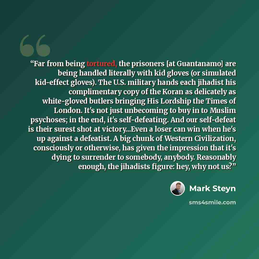 “Far from being tortured, the prisoners [at Guantanamo] are being handled literally with kid gloves (or simulated kid-effect gloves). The U.S. military hands each jihadist his complimentary copy of the Koran as delicately as white-gloved butlers bringing His Lordship the Times of London. It's not…” quote by Mark Steyn
