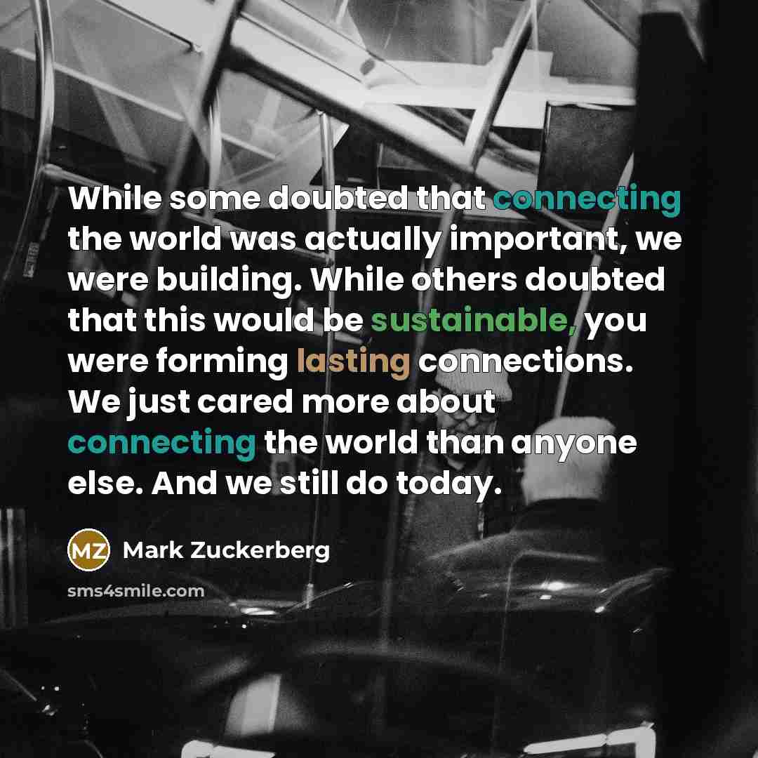 “While some doubted that connecting the world was actually important, we were building. While others doubted that this would be sustainable, you were forming lasting connections. We just cared more about connecting the world than anyone else. And we still do today.” quote by Mark Zuckerberg