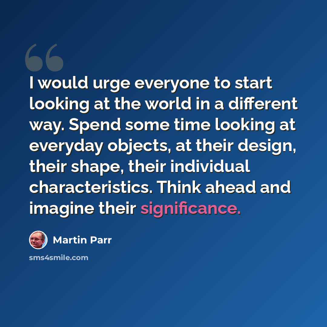 “I would urge everyone to start looking at the world in a different way. Spend some time looking at everyday objects, at their design, their shape, their individual characteristics. Think ahead and imagine their significance.” quote by Martin Parr