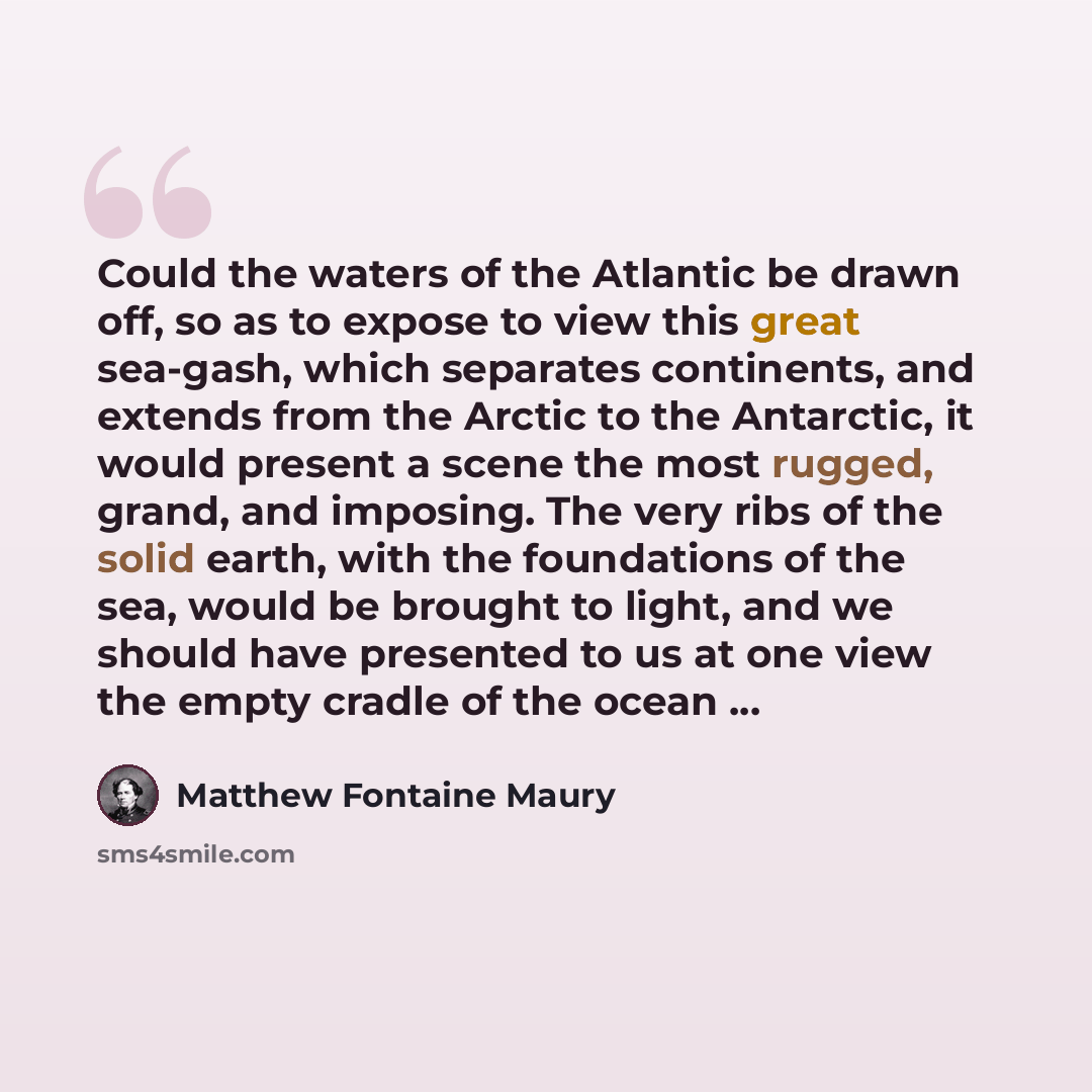 “Could the waters of the Atlantic be drawn off, so as to expose to view this great sea-gash, which separates continents, and extends from the Arctic to the Antarctic, it would present a scene the most rugged, grand, and imposing. The very ribs of the solid earth, with the foundations of the sea…” quote by Matthew Fontaine Maury