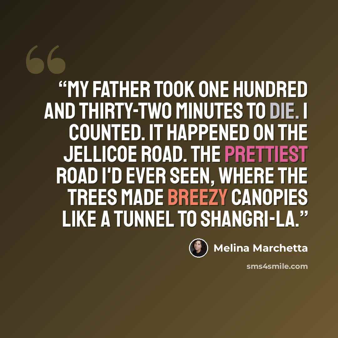 “My father took one hundred and thirty-two minutes to die. I counted. It happened on the Jellicoe Road. The prettiest road I'd ever seen, where the trees made breezy canopies like a tunnel to Shangri-la.” quote by Melina Marchetta