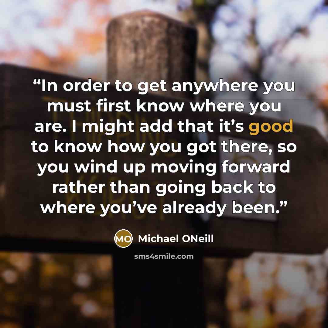 “In order to get anywhere you must first know where you are. I might add that it’s good to know how you got there, so you wind up moving forward rather than going back to where you’ve already been.” quote by Michael ONeill