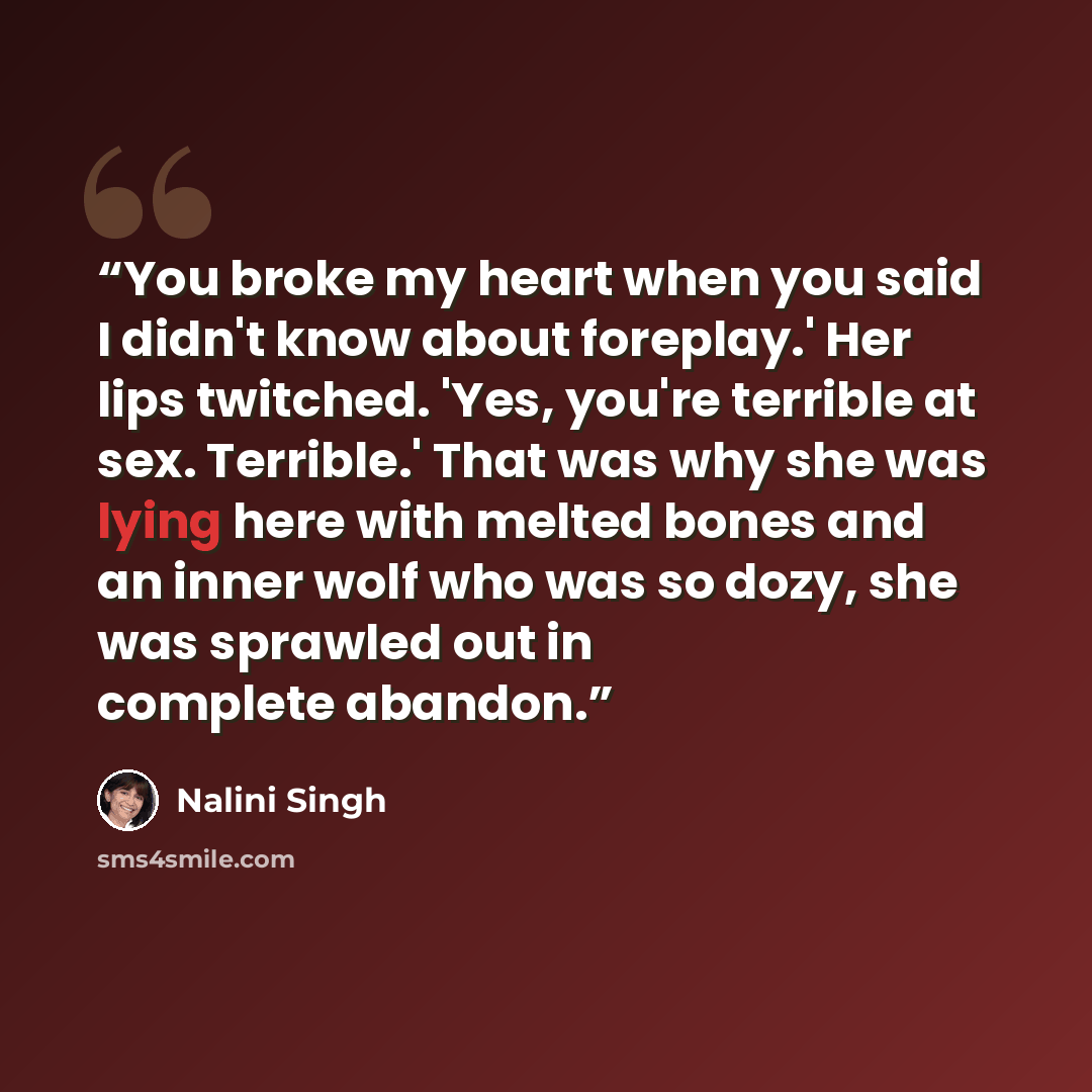 “You broke my heart when you said I didn't know about foreplay.' Her lips twitched. 'Yes, you're terrible at sex. Terrible.' That was why she was lying here with melted bones and an inner wolf who was so dozy, she was sprawled out in complete abandon.” quote by Nalini Singh