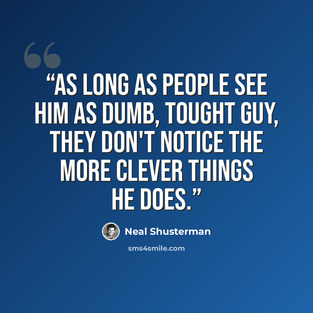 “As long as people see him as dumb, tought guy, they don't notice the more clever things he does.” quote by Neal Shusterman