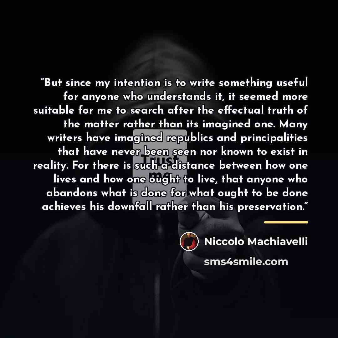“But since my intention is to write something useful for anyone who understands it, it seemed more suitable for me to search after the effectual truth of the matter rather than its imagined one. Many writers have imagined republics and principalities that have never been seen nor known to exist in…” quote by Niccolò Machiavelli