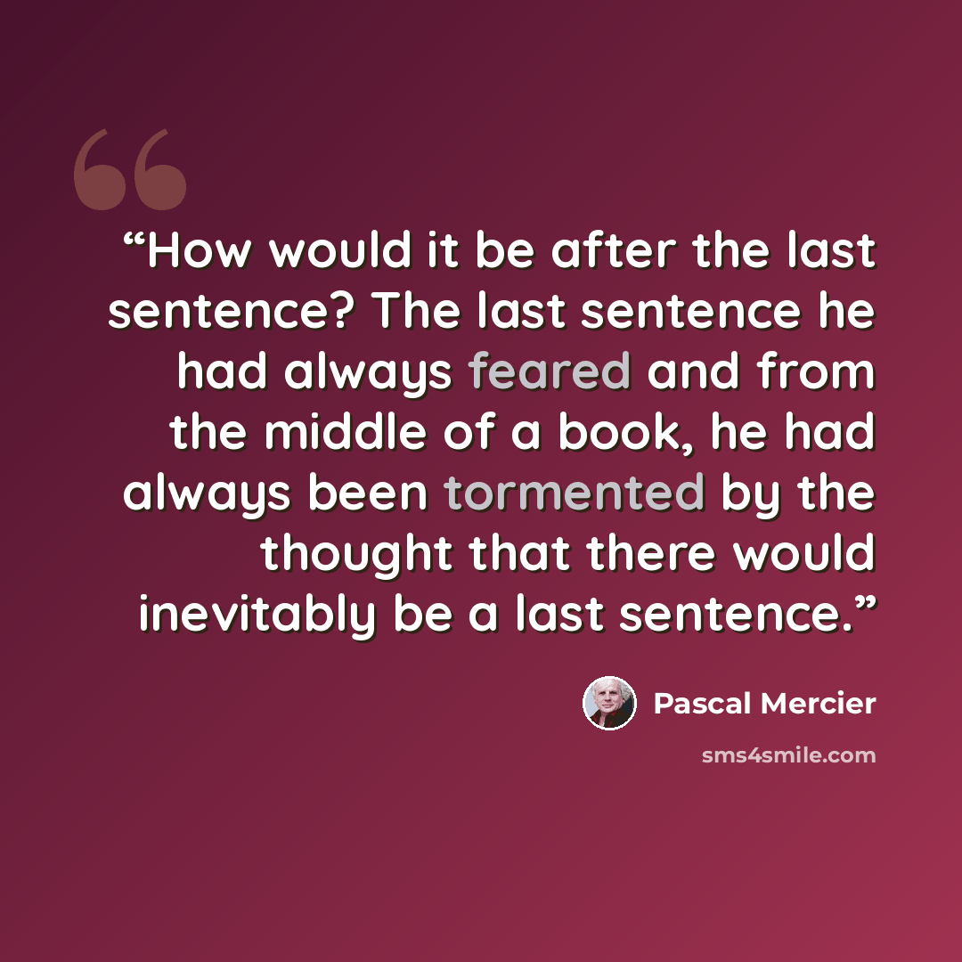 “How would it be after the last sentence? The last sentence he had always feared and from the middle of a book, he had always been tormented by the thought that there would inevitably be a last sentence.” quote by Pascal Mercier