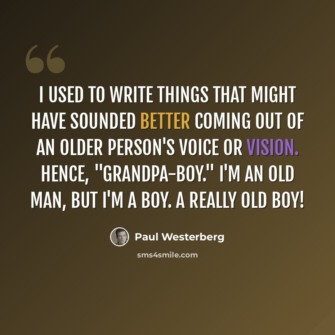 “I used to write things that might have sounded better coming out of an older person's voice or vision. Hence, "grandpa-boy." I'm an old man, but I'm a boy. A really old boy!” quote by Paul Westerberg