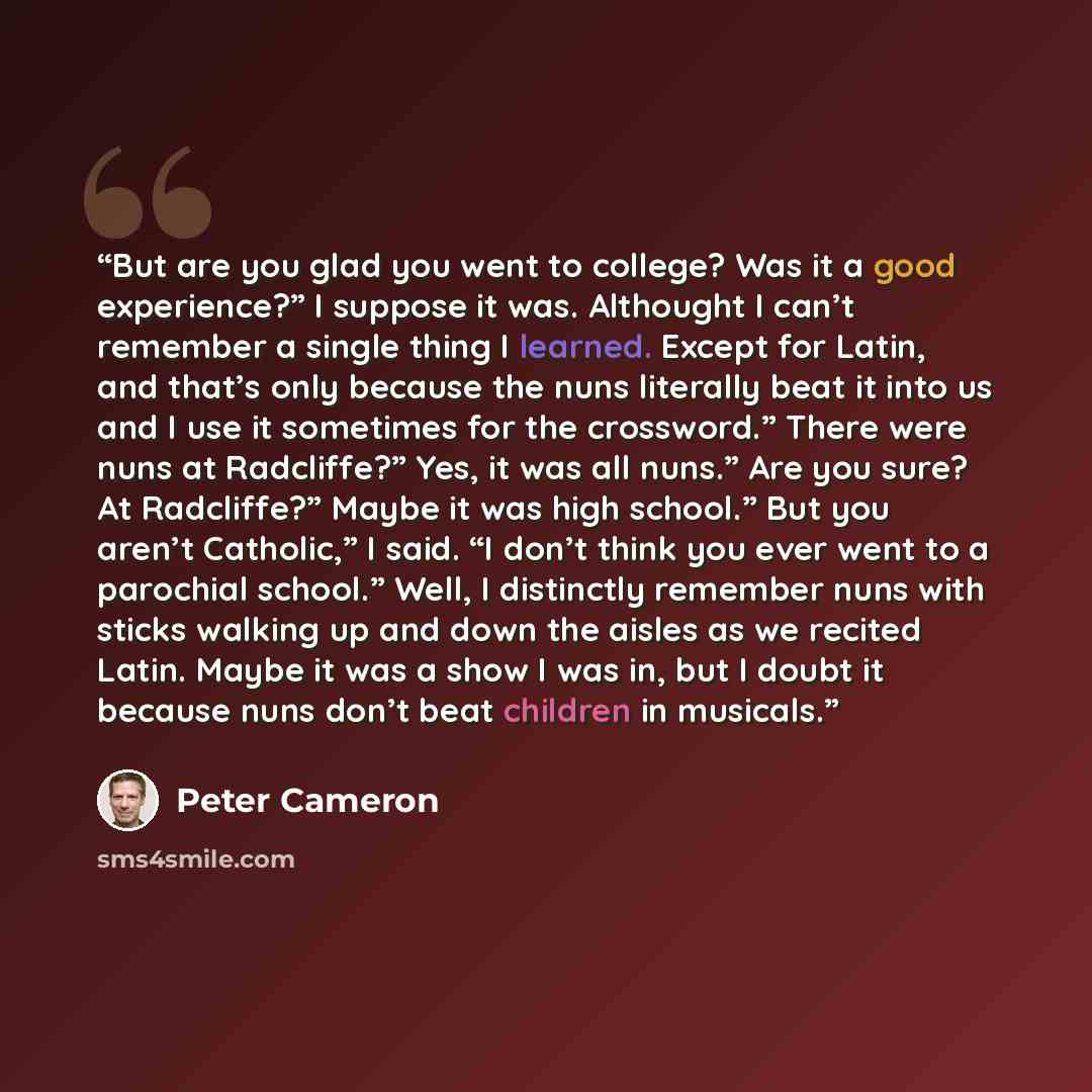 “But are you glad you went to college? Was it a good experience?” I suppose it was. Althought I can’t remember a single thing I learned. Except for Latin, and that’s only because the nuns literally beat it into us and I use it sometimes for the crossword.” There were nuns at Radcliffe?” Yes, it was…” quote by Peter Cameron