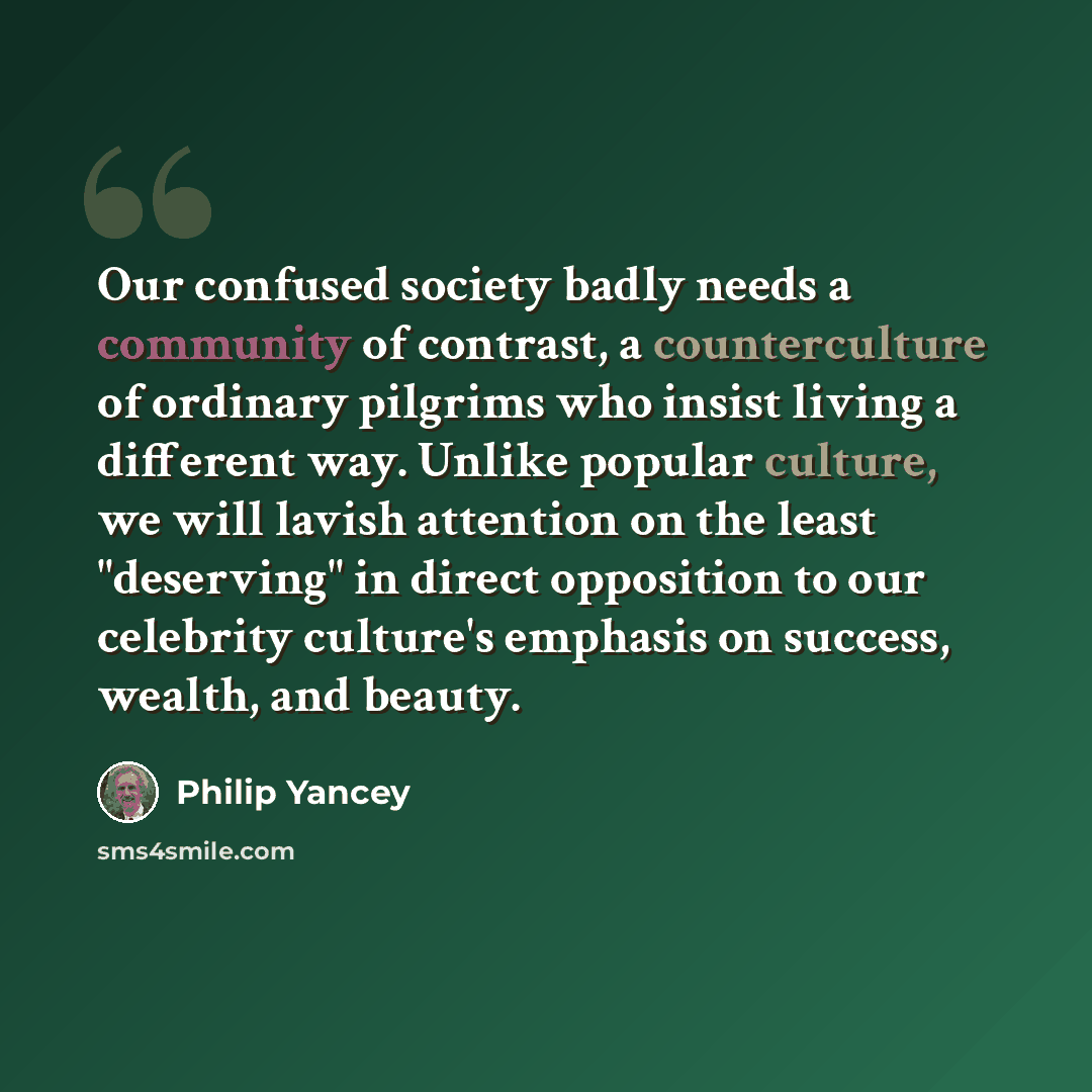 “Our confused society badly needs a community of contrast, a counterculture of ordinary pilgrims who insist living a different way. Unlike popular culture, we will lavish attention on the least "deserving" in direct opposition to our celebrity culture's emphasis on success, wealth, and beauty.” quote by Philip Yancey