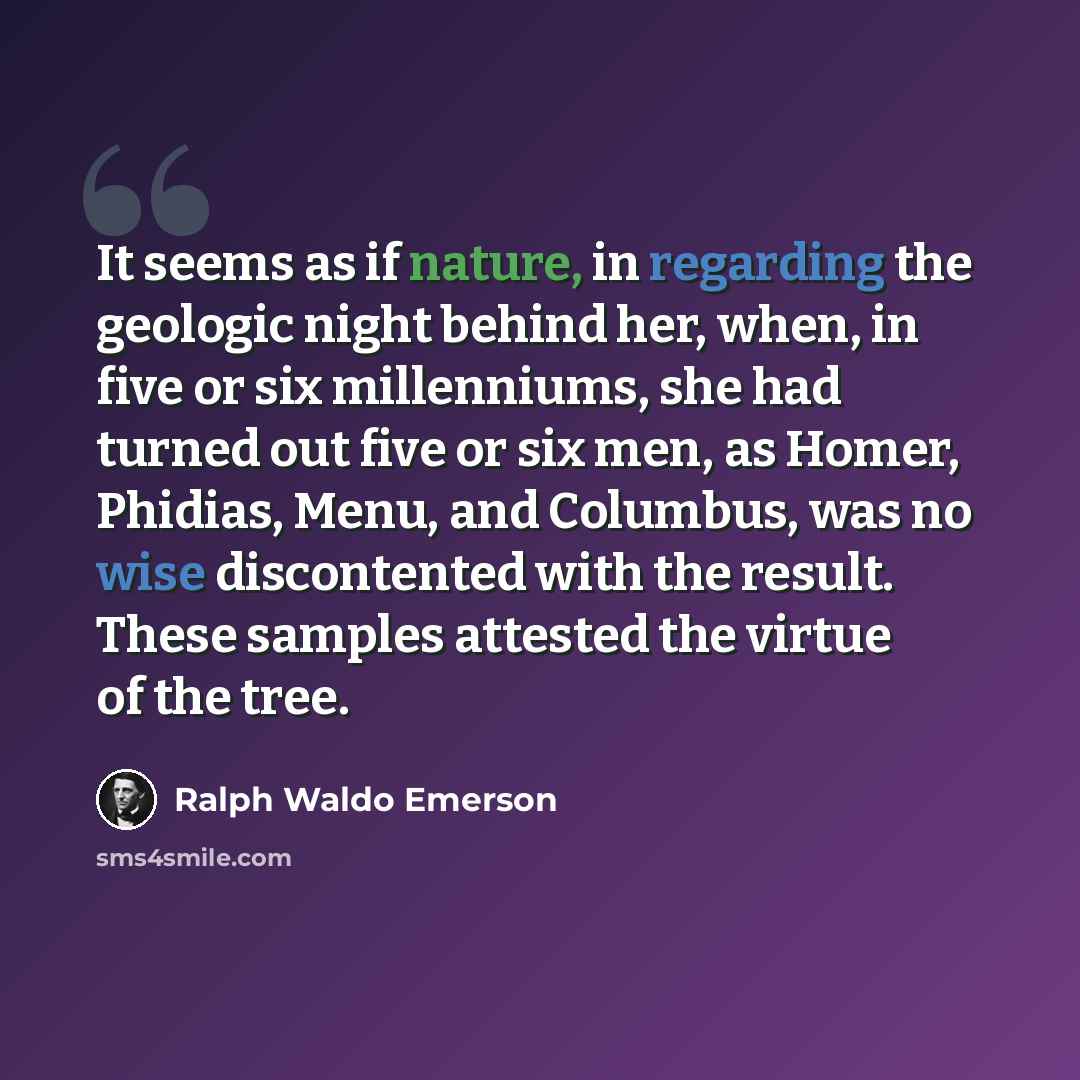 “It seems as if nature, in regarding the geologic night behind her, when, in five or six millenniums, she had turned out five or six men, as Homer, Phidias, Menu, and Columbus, was no wise discontented with the result. These samples attested the virtue of the tree.” quote by Ralph Waldo Emerson