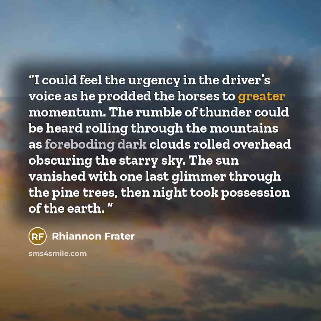 “I could feel the urgency in the driver’s voice as he prodded the horses to greater momentum. The rumble of thunder could be heard rolling through the mountains as foreboding dark clouds rolled overhead obscuring the starry sky. The sun vanished with one last glimmer through the pine trees, then…” quote by Rhiannon Frater