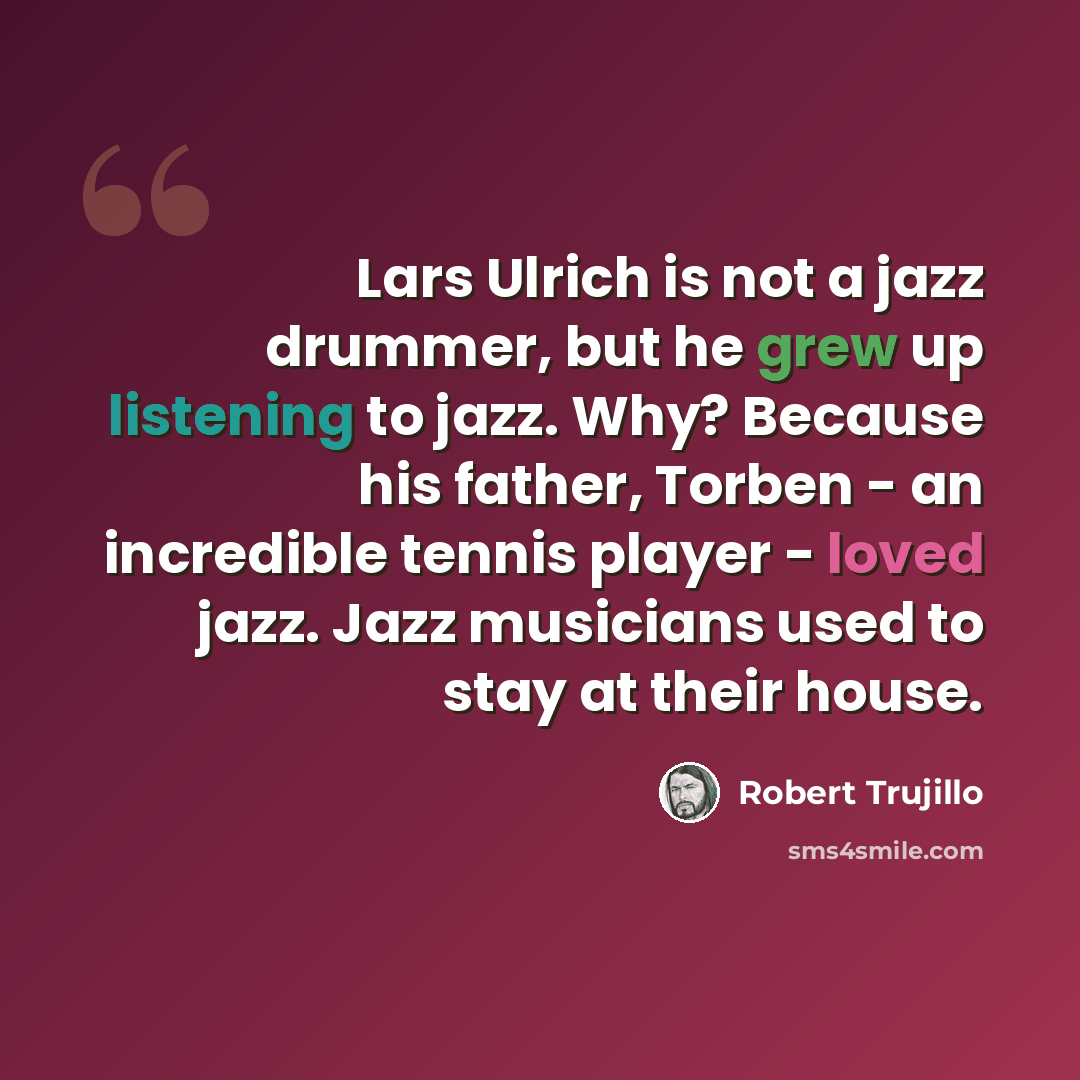 “Lars Ulrich is not a jazz drummer, but he grew up listening to jazz. Why? Because his father, Torben - an incredible tennis player - loved jazz. Jazz musicians used to stay at their house.” quote by Robert Trujillo