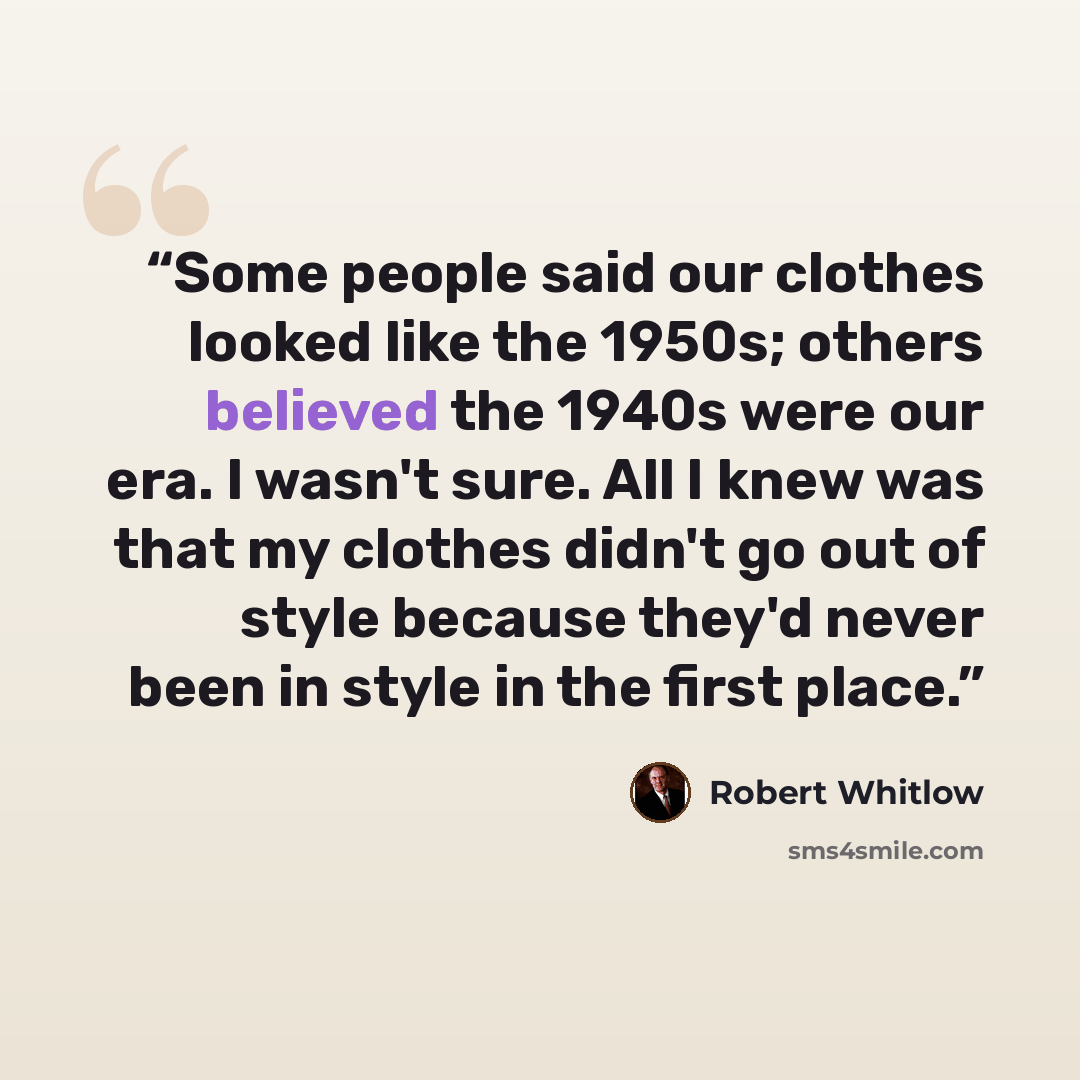 “Some people said our clothes looked like the 1950s; others believed the 1940s were our era. I wasn't sure. All I knew was that my clothes didn't go out of style because they'd never been in style in the first place.” quote by Robert Whitlow