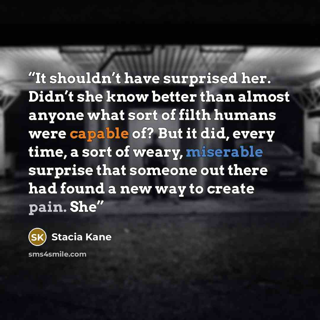 “It shouldn’t have surprised her. Didn’t she know better than almost anyone what sort of filth humans were capable of? But it did, every time, a sort of weary, miserable surprise that someone out there had found a new way to create pain. She” quote by Stacia Kane