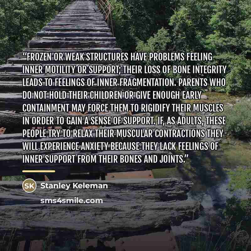 “Frozen or weak structures have problems feeling inner motility or support; their loss of bone integrity leads to feelings of inner fragmentation. Parents who do not hold their children or give enough early containment may force them to rigidify their muscles in order to gain a sense of support…” quote by Anonymous
