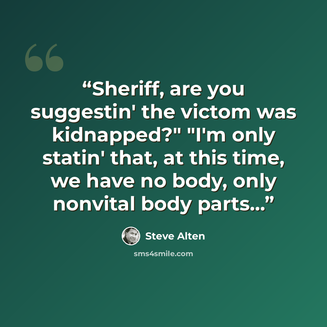 “Sheriff, are you suggestin' the victom was kidnapped?" "I'm only statin' that, at this time, we have no body, only nonvital body parts...” quote by Steve Alten
