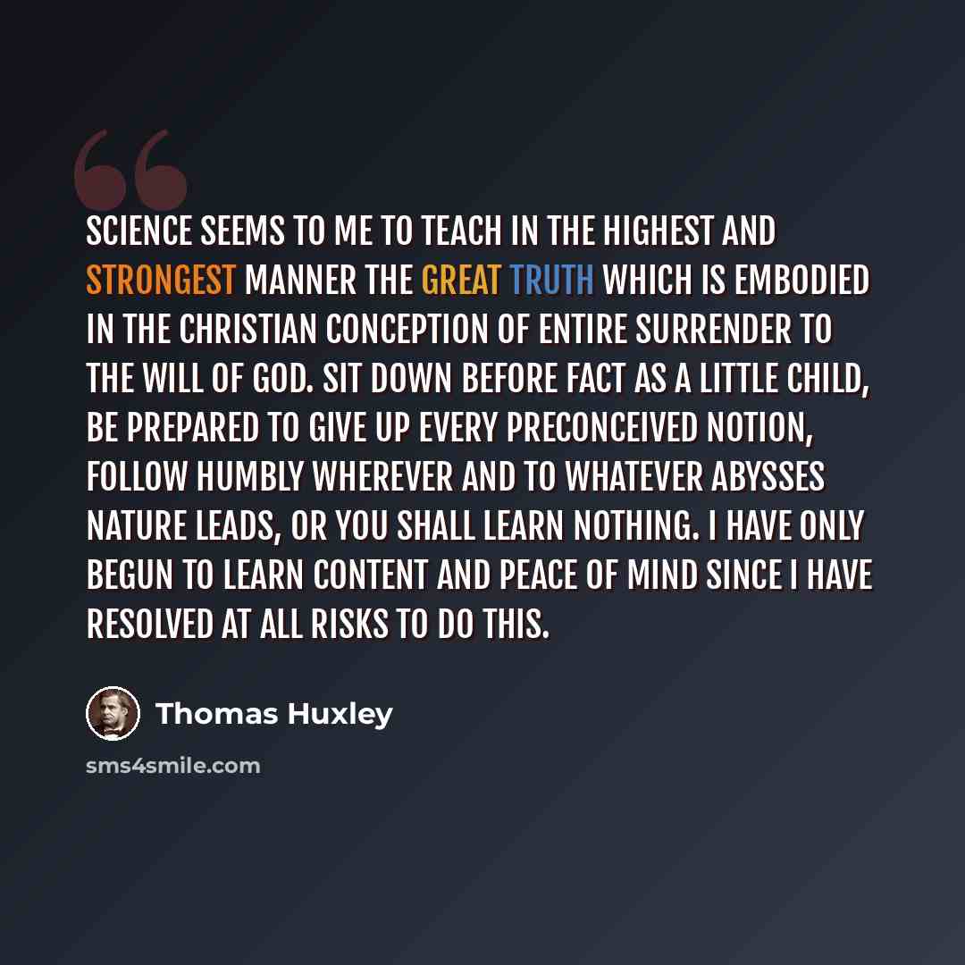 “Science seems to me to teach in the highest and strongest manner the great truth which is embodied in the Christian conception of entire surrender to the will of God. Sit down before fact as a little child, be prepared to give up every preconceived notion, follow humbly wherever and to whatever…” quote by Thomas Huxley
