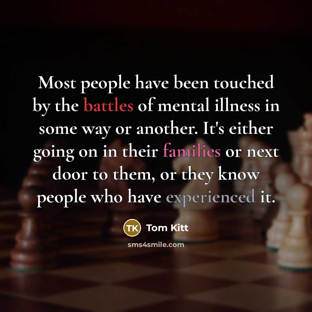 “Most people have been touched by the battles of mental illness in some way or another. It's either going on in their families or next door to them, or they know people who have experienced it.” quote by Tom Kitt