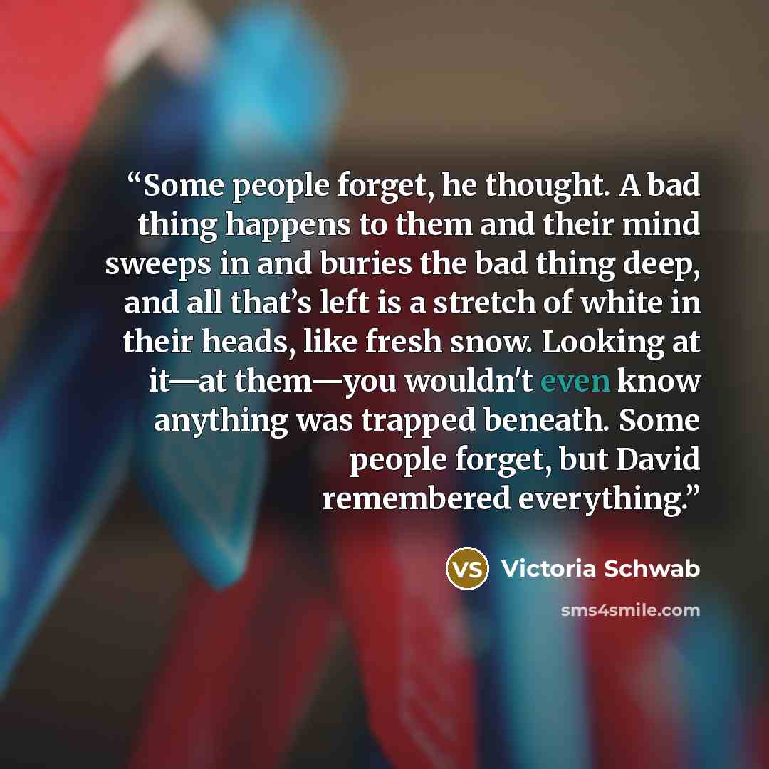 “Some people forget, he thought. A bad thing happens to them and their mind sweeps in and buries the bad thing deep, and all that’s left is a stretch of white in their heads, like fresh snow. Looking at it—at them—you wouldn't even know anything was trapped beneath. Some people forget, but David…” quote by Victoria Schwab