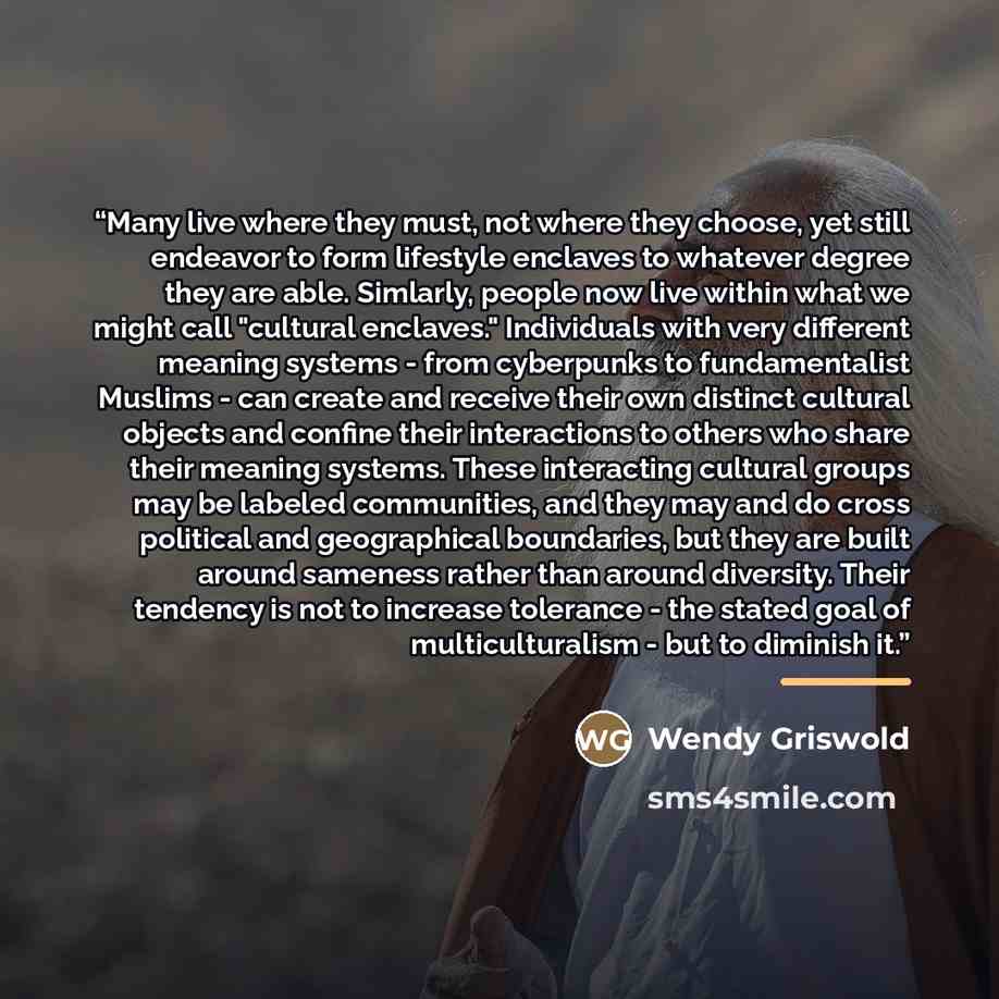 “Many live where they must, not where they choose, yet still endeavor to form lifestyle enclaves to whatever degree they are able. Simlarly, people now live within what we might call "cultural enclaves." Individuals with very different meaning systems - from cyberpunks to fundamentalist Muslims…” quote by Wendy Griswold