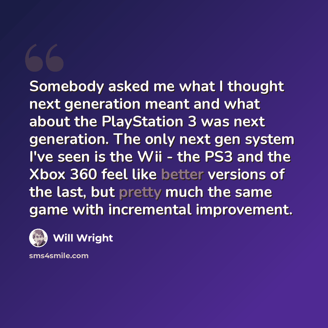 “Somebody asked me what I thought next generation meant and what about the PlayStation 3 was next generation. The only next gen system I've seen is the Wii - the PS3 and the Xbox 360 feel like better versions of the last, but pretty much the same game with incremental improvement.” quote by Will Wright