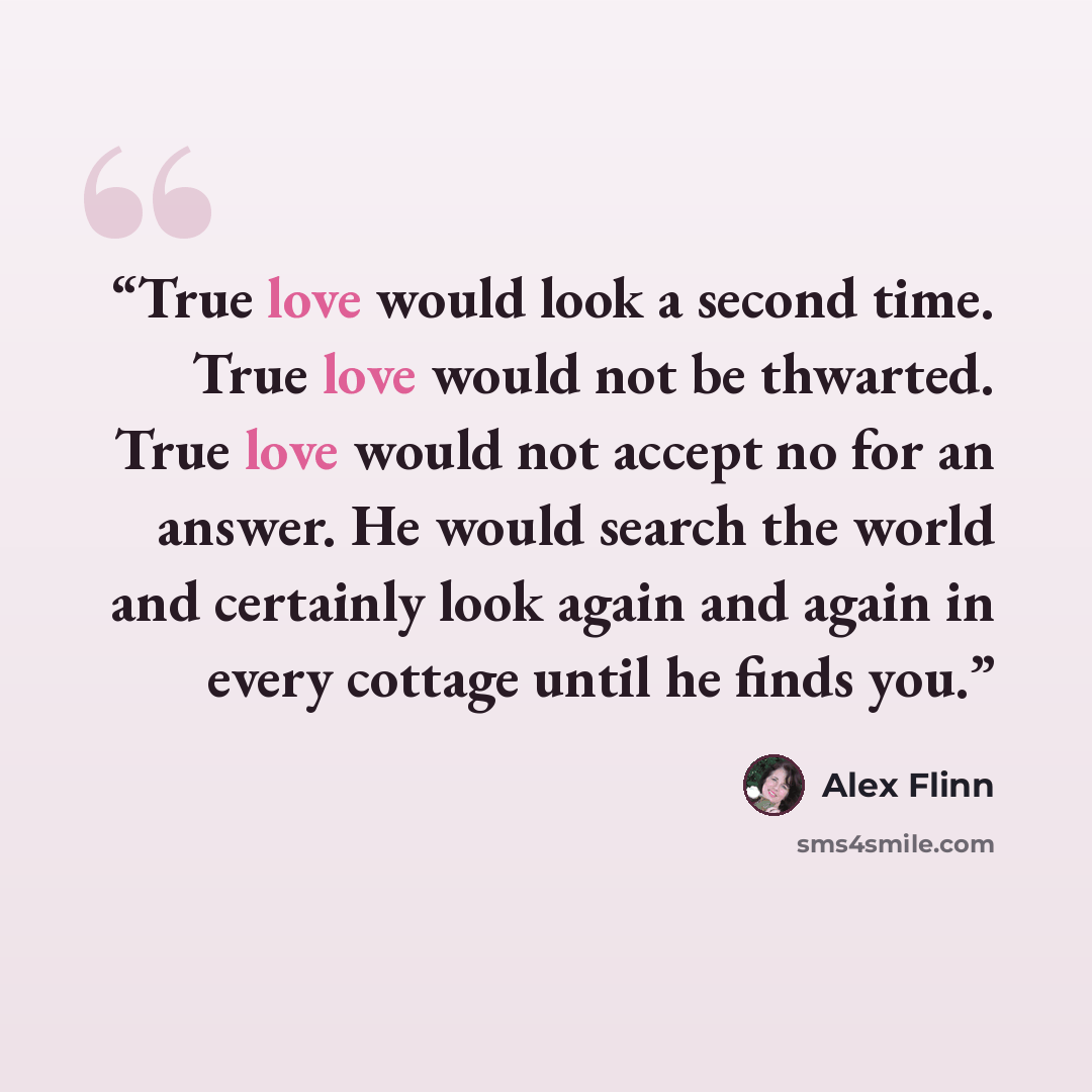 “True love would look a second time. True love would not be thwarted. True love would not accept no for an answer. He would search the world and certainly look again and again in every cottage until he finds you.” quote by Alex Flinn
