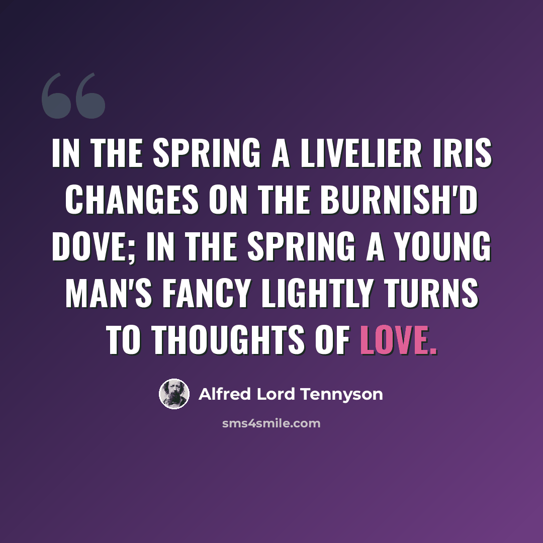 “In the Spring a livelier iris changes on the burnish'd dove; In the Spring a young man's fancy lightly turns to thoughts of love.” quote by Alfred Lord Tennyson