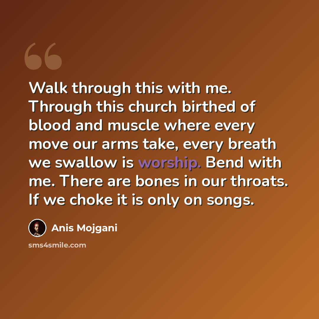 “Walk through this with me. Through this church birthed of blood and muscle where every move our arms take, every breath we swallow is worship. Bend with me. There are bones in our throats. If we choke it is only on songs.” quote by Anis Mojgani