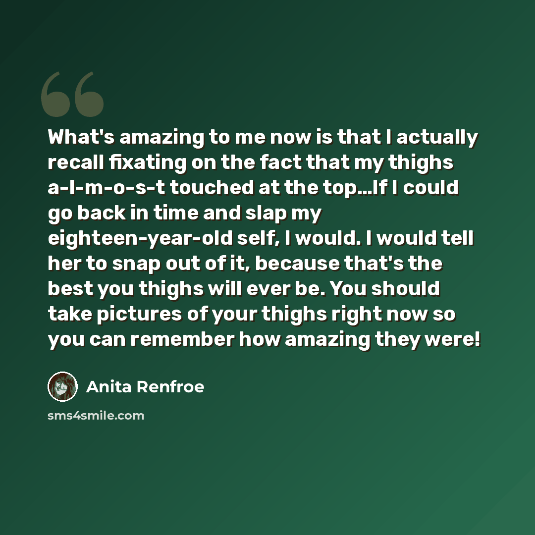 “What's amazing to me now is that I actually recall fixating on the fact that my thighs a-l-m-o-s-t touched at the top…If I could go back in time and slap my eighteen-year-old self, I would. I would tell her to snap out of it, because that's the best you thighs will ever be. You should take…” quote by Anita Renfroe