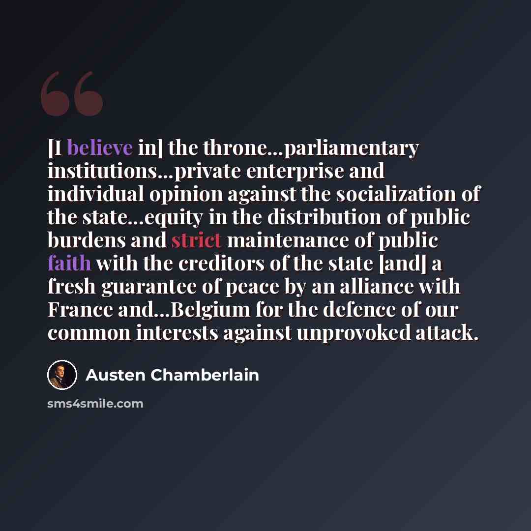 “[I believe in] the throne...parliamentary institutions...private enterprise and individual opinion against the socialization of the state...equity in the distribution of public burdens and strict maintenance of public faith with the creditors of the state [and] a fresh guarantee of peace by an…” quote by Austen Chamberlain