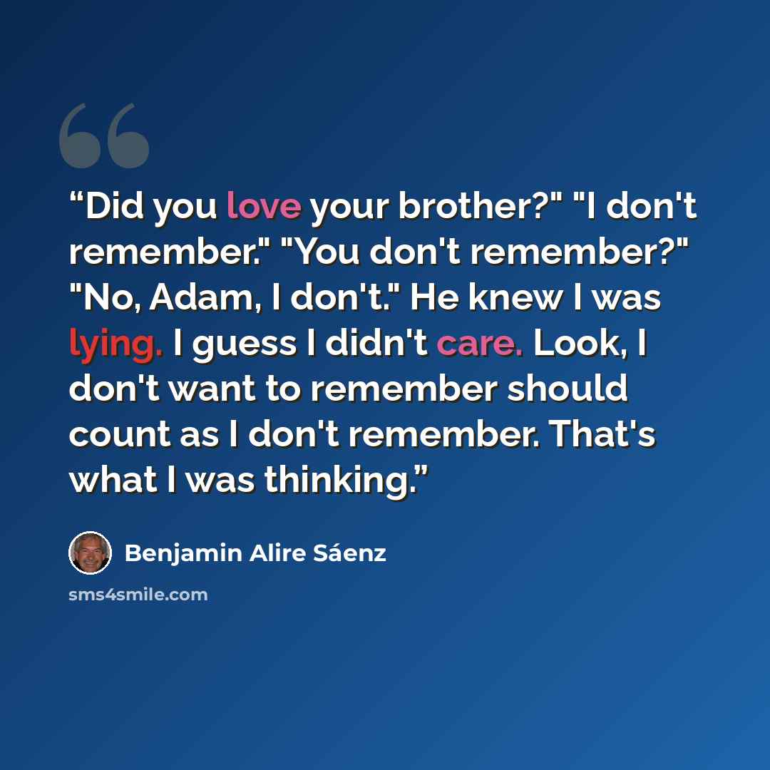 “Did you love your brother?" "I don't remember." "You don't remember?" "No, Adam, I don't." He knew I was lying. I guess I didn't care. Look, I don't want to remember should count as I don't remember. That's what I was thinking.” quote by Benjamin Alire Sáenz