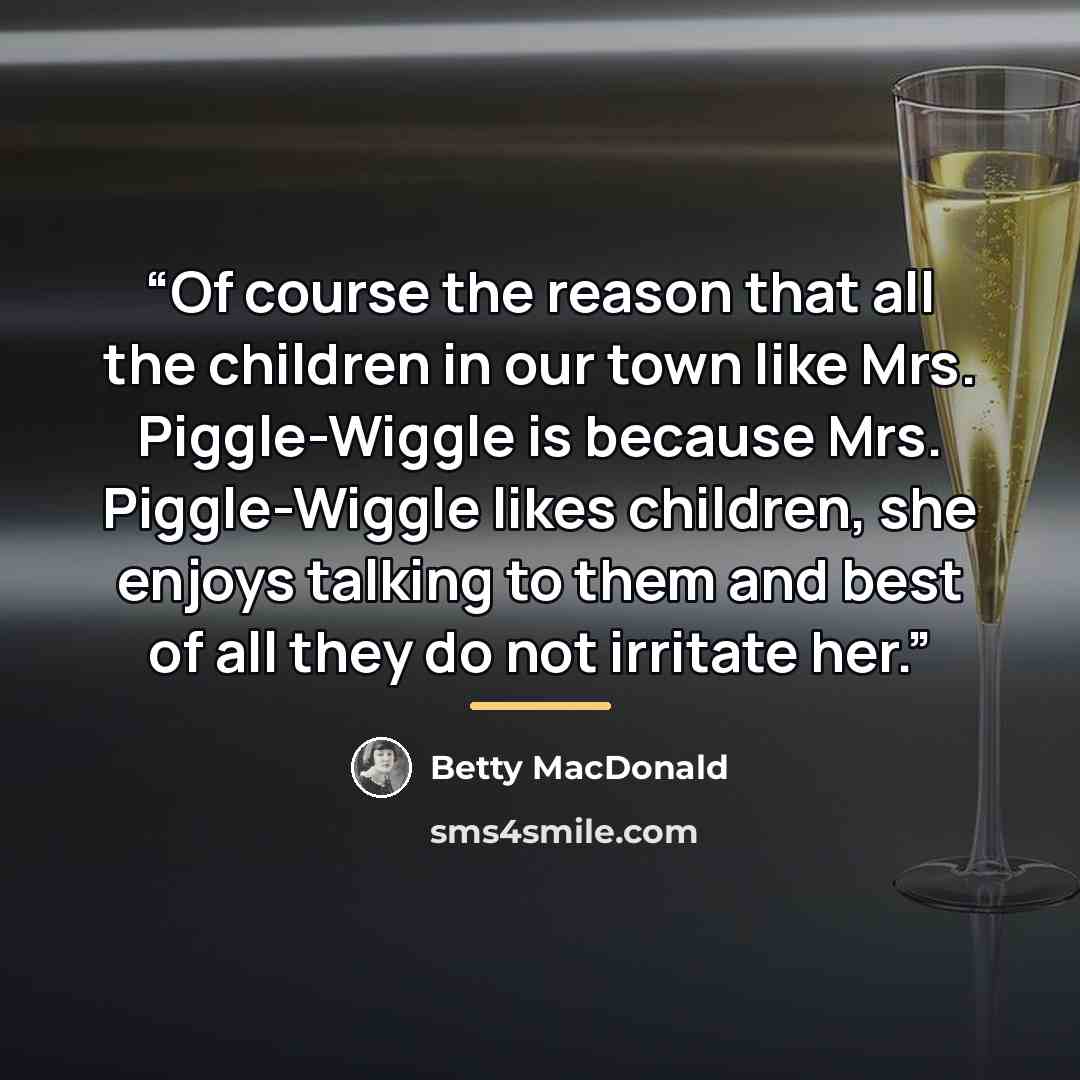 “Of course the reason that all the children in our town like Mrs. Piggle-Wiggle is because Mrs. Piggle-Wiggle likes children, she enjoys talking to them and best of all they do not irritate her.” quote by Betty MacDonald