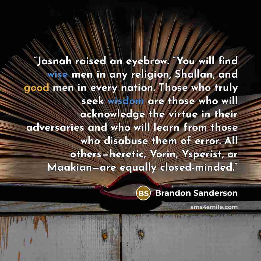 “Jasnah raised an eyebrow. “You will find wise men in any religion, Shallan, and good men in every nation. Those who truly seek wisdom are those who will acknowledge the virtue in their adversaries and who will learn from those who disabuse them of error. All others—heretic, Vorin, Ysperist, or…” quote by Brandon Sanderson