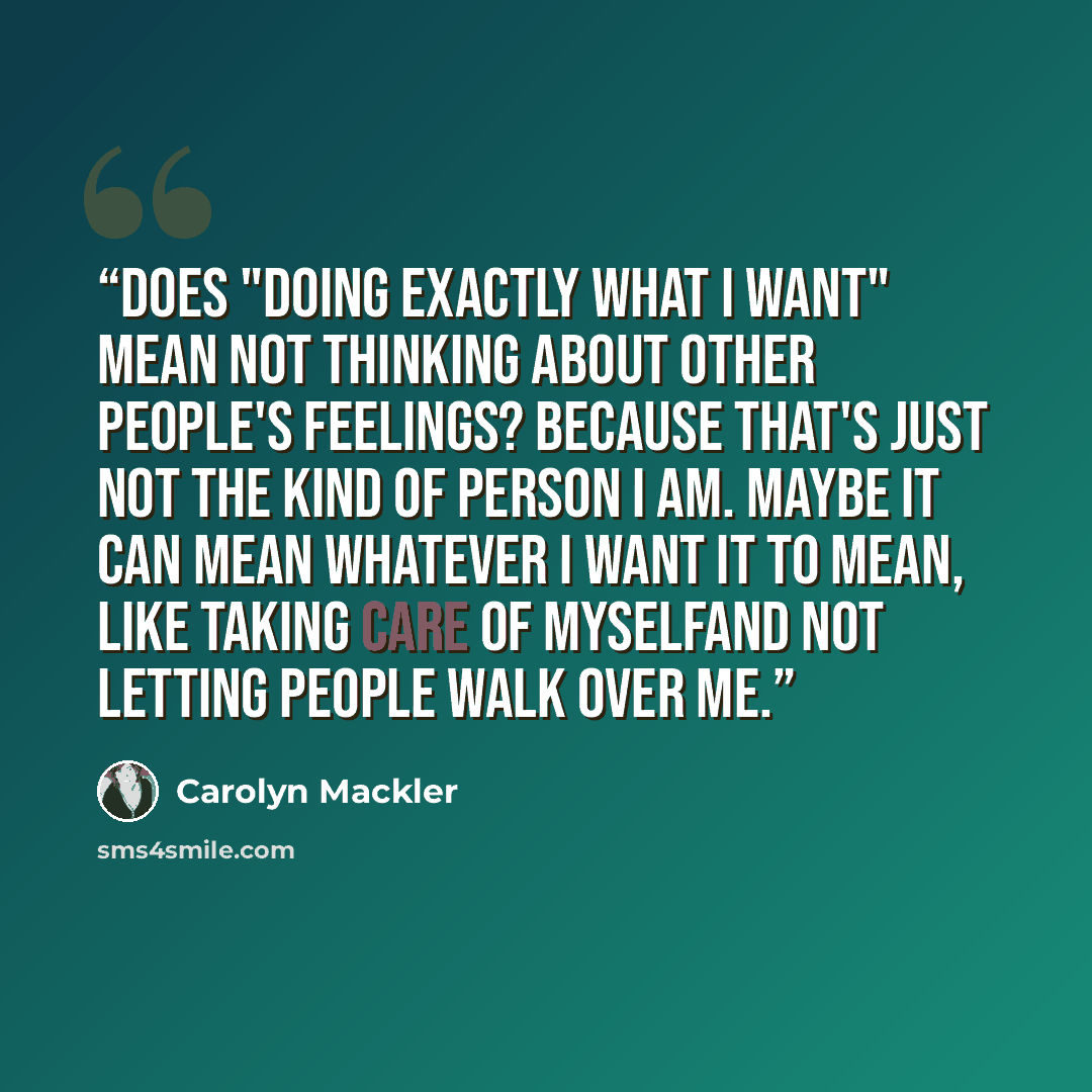 “Does "doing exactly what I want" mean not thinking about other people's feelings? Because that's just not the kind of person I am. Maybe it can mean whatever I want it to mean, like taking care of myselfand not letting people walk over me.” quote by Carolyn Mackler