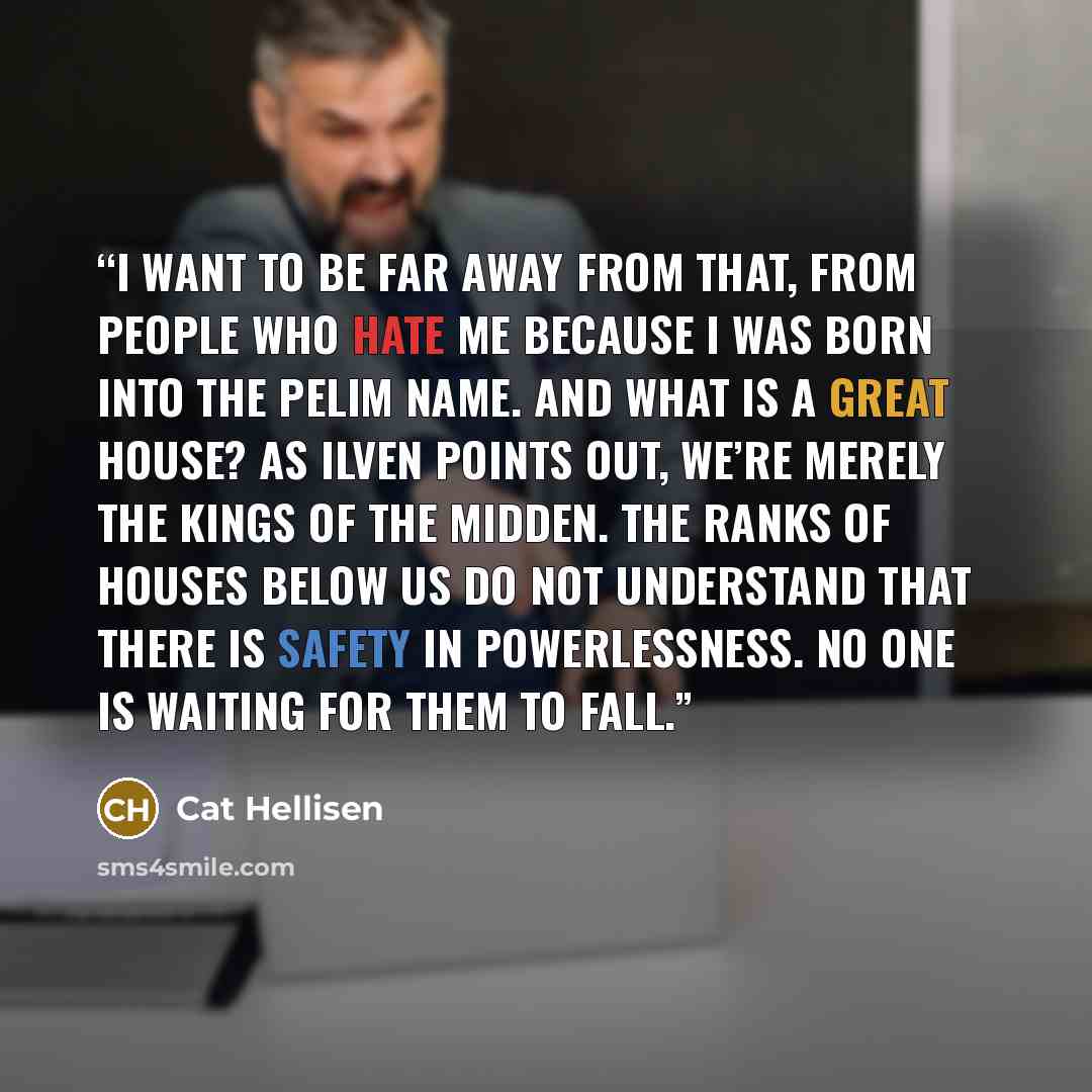 “I want to be far away from that, from people who hate me because I was born into the Pelim name. And what is a Great House? As Ilven points out, we’re merely the kings of the midden. The ranks of Houses below us do not understand that there is safety in powerlessness. No one is waiting for them to…” quote by Cat Hellisen