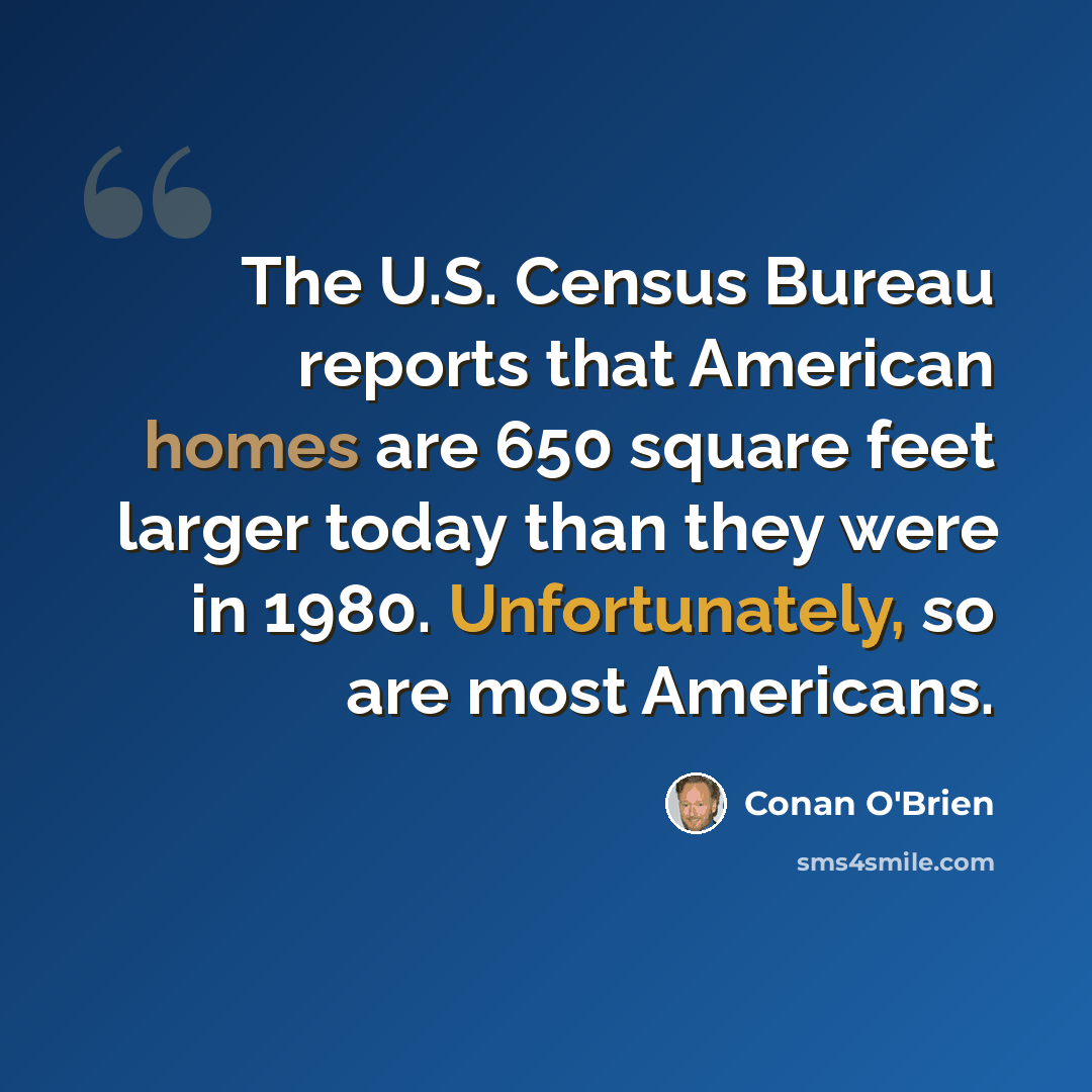 “The U.S. Census Bureau reports that American homes are 650 square feet larger today than they were in 1980. Unfortunately, so are most Americans.” quote by Conan O'Brien