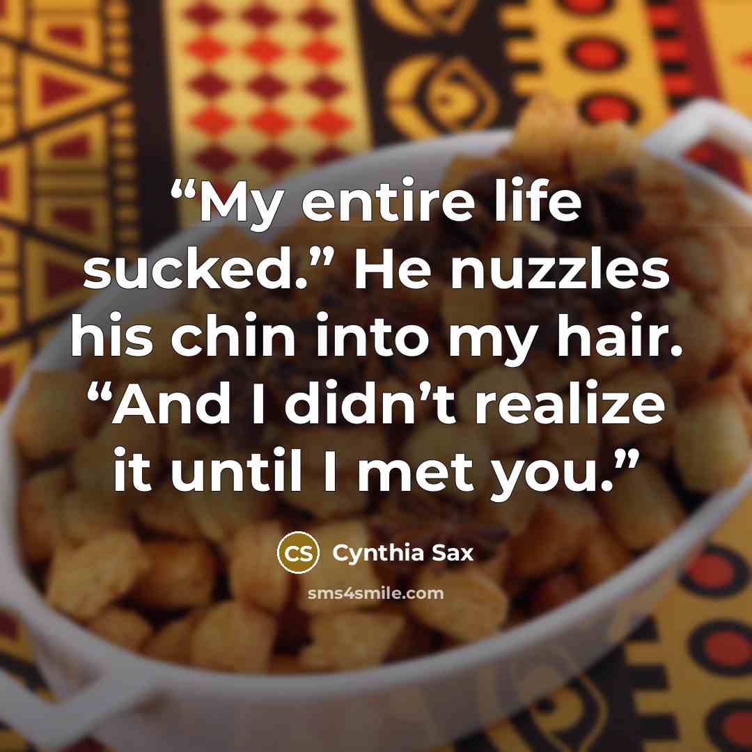 “My entire life sucked.” He nuzzles his chin into my hair. “And I didn’t realize it until I met you.” quote by Cynthia Sax