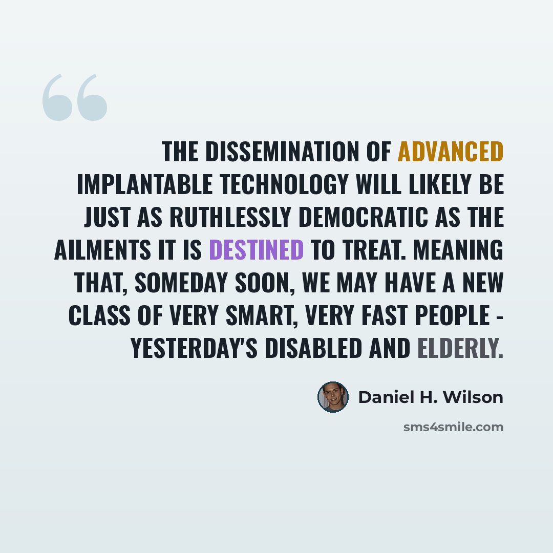 “The dissemination of advanced implantable technology will likely be just as ruthlessly democratic as the ailments it is destined to treat. Meaning that, someday soon, we may have a new class of very smart, very fast people - yesterday's disabled and elderly.” quote by Daniel H. Wilson
