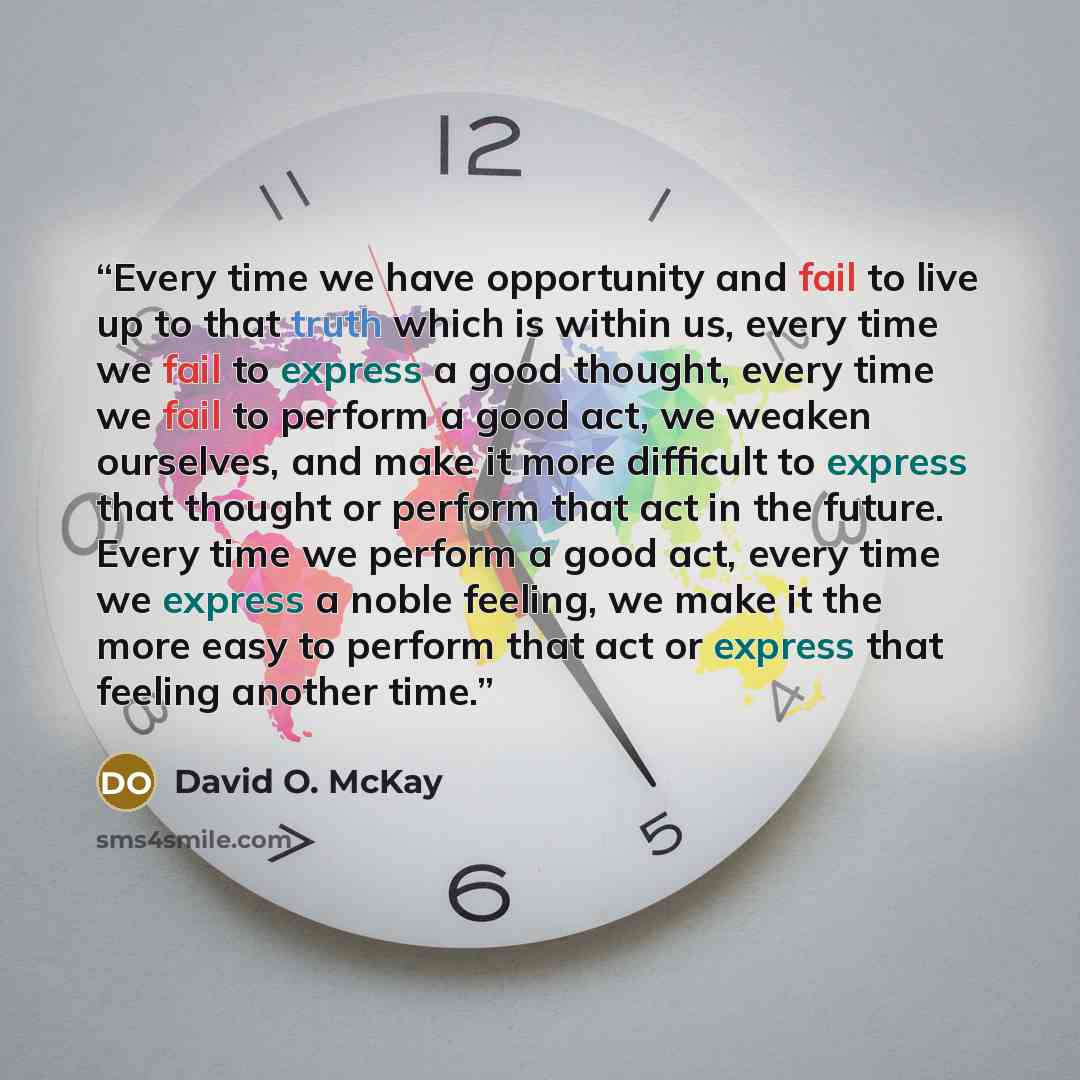 “Every time we have opportunity and fail to live up to that truth which is within us, every time we fail to express a good thought, every time we fail to perform a good act, we weaken ourselves, and make it more difficult to express that thought or perform that act in the future. Every time we…” quote by David O. McKay