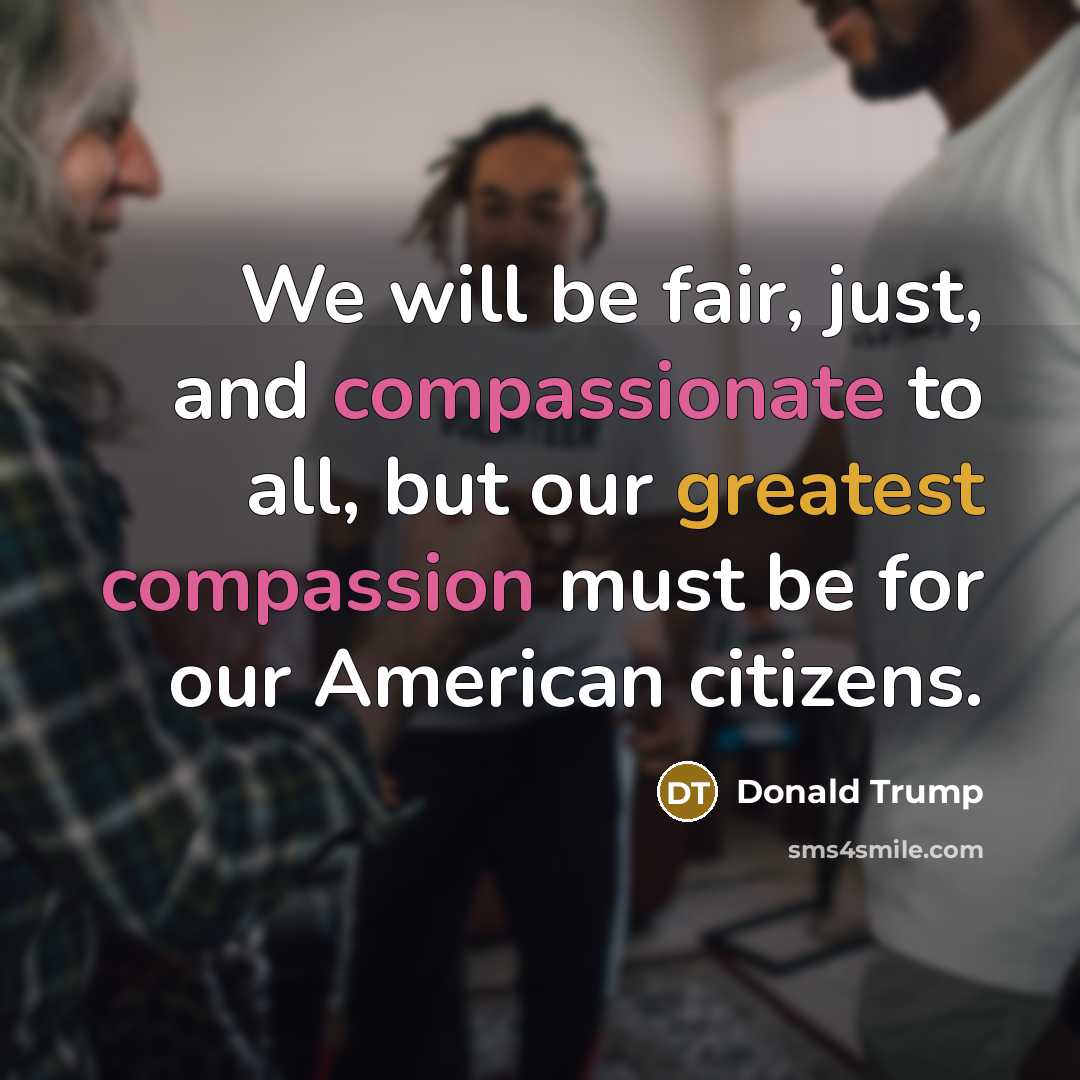 “We will be fair, just, and compassionate to all, but our greatest compassion must be for our American citizens.” quote by Donald Trump