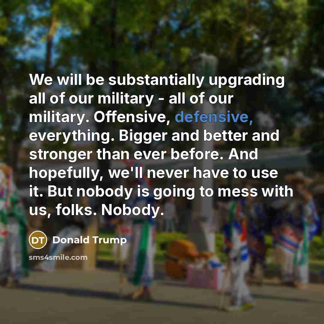 “We will be substantially upgrading all of our military - all of our military. Offensive, defensive, everything. Bigger and better and stronger than ever before. And hopefully, we'll never have to use it. But nobody is going to mess with us, folks. Nobody.” quote by Donald Trump