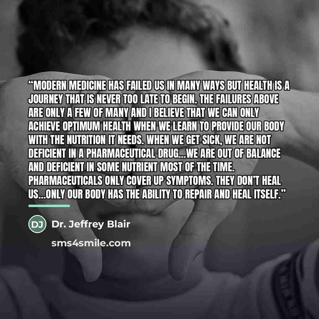 “Modern medicine has failed us in many ways but health is a journey that is never too late to begin. The failures above are only a few of many and I believe that we can only achieve optimum health when we learn to provide our body with the nutrition it needs. When we get sick, we are not deficient…” quote by Dr. Jeffrey Blair