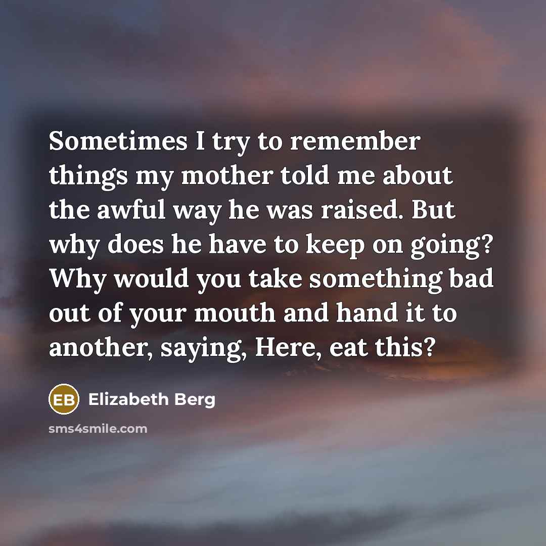 “Sometimes I try to remember things my mother told me about the awful way he was raised. But why does he have to keep on going? Why would you take something bad out of your mouth and hand it to another, saying, Here, eat this?” quote by Elizabeth Berg