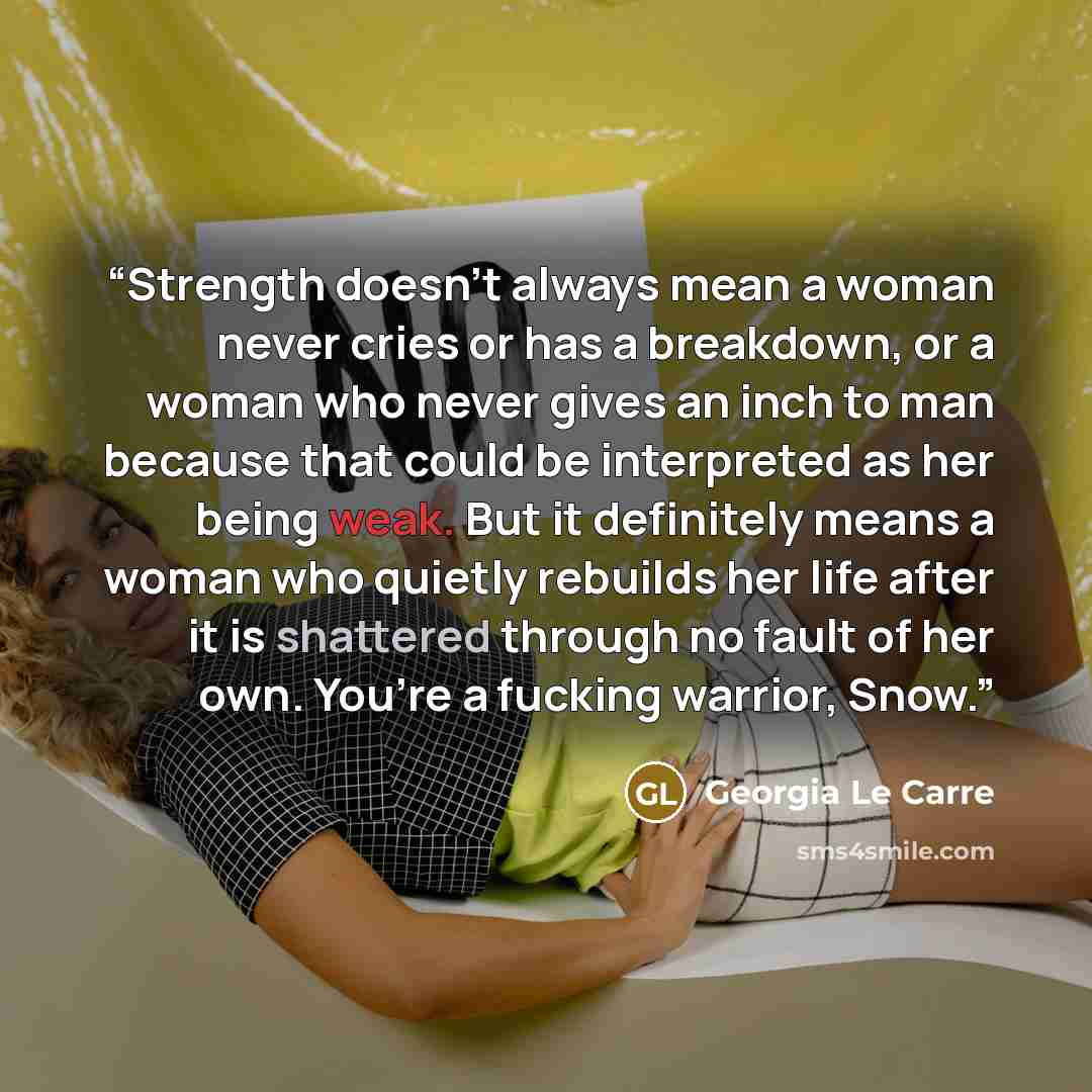 “Strength doesn’t always mean a woman never cries or has a breakdown, or a woman who never gives an inch to man because that could be interpreted as her being weak. But it definitely means a woman who quietly rebuilds her life after it is shattered through no fault of her own. You’re a fucking…” quote by Georgia Le Carre