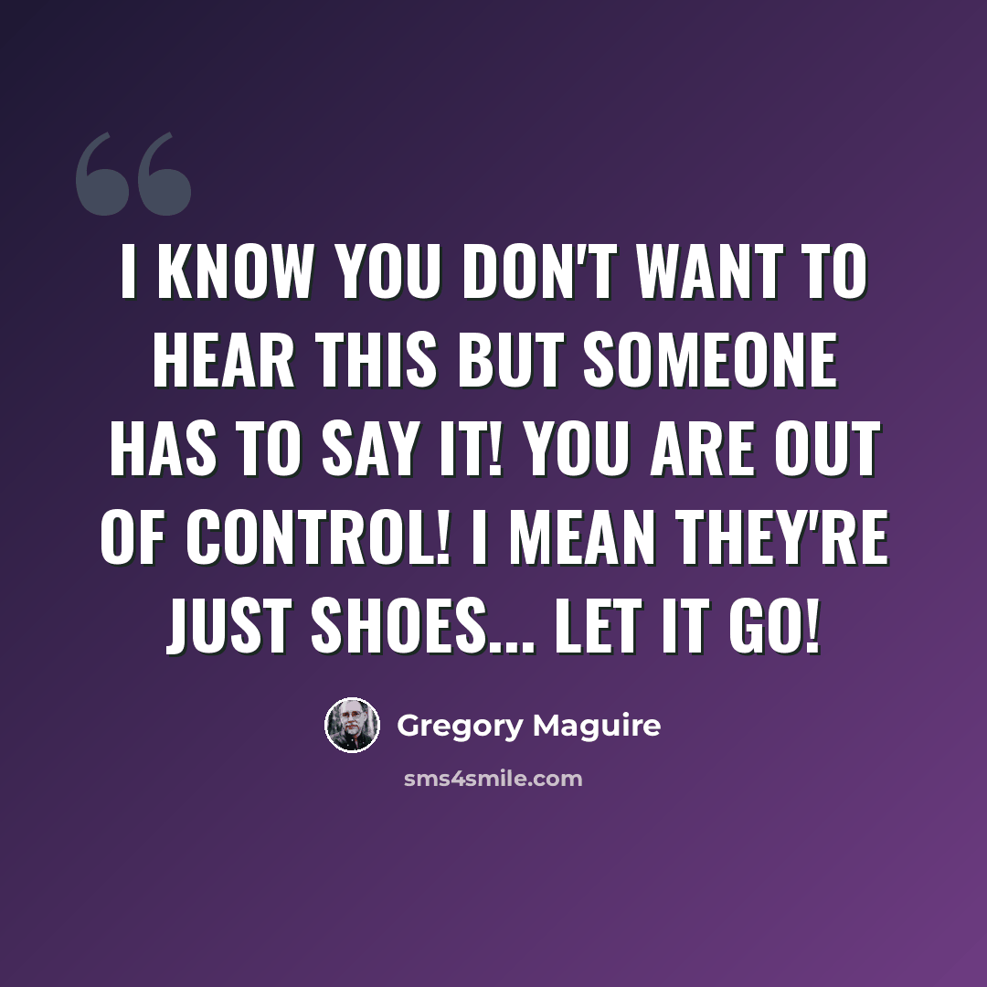 “I know you don't want to hear this but someone has to say it! You are out of control! I mean they're just shoes... let it go!” quote by Gregory Maguire