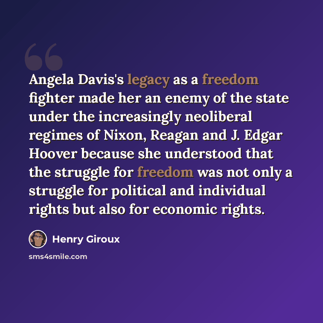 “Angela Davis's legacy as a freedom fighter made her an enemy of the state under the increasingly neoliberal regimes of Nixon, Reagan and J. Edgar Hoover because she understood that the struggle for freedom was not only a struggle for political and individual rights but also for economic rights.” quote by Henry Giroux
