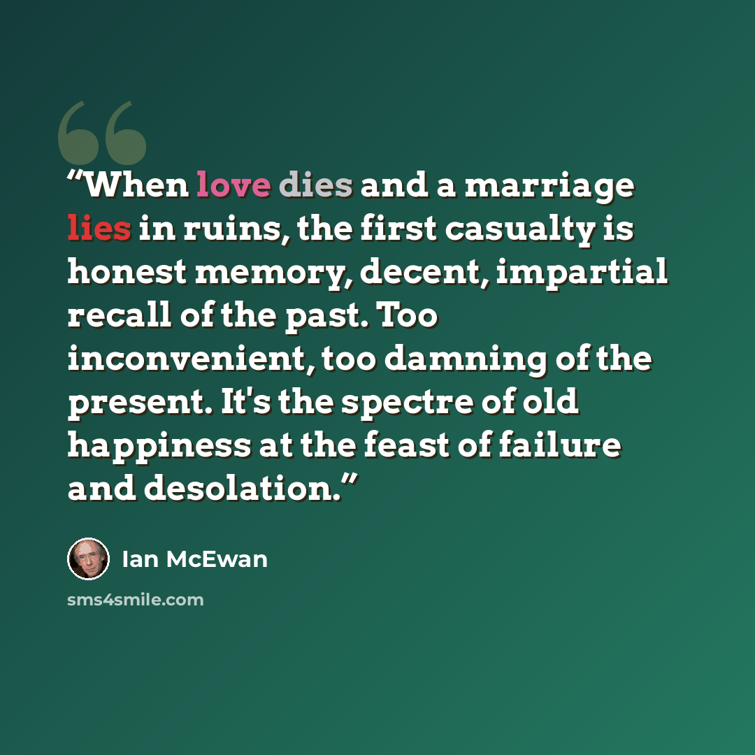 “When love dies and a marriage lies in ruins, the first casualty is honest memory, decent, impartial recall of the past. Too inconvenient, too damning of the present. It's the spectre of old happiness at the feast of failure and desolation.” quote by Ian McEwan
