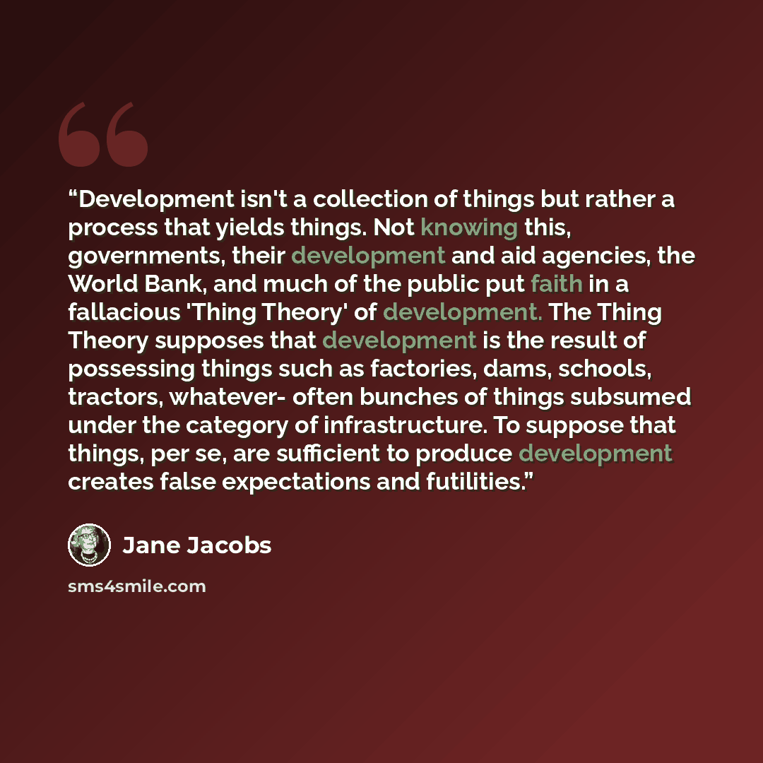 “Development isn't a collection of things but rather a process that yields things. Not knowing this, governments, their development and aid agencies, the World Bank, and much of the public put faith in a fallacious 'Thing Theory' of development. The Thing Theory supposes that development is the…” quote by Jane Jacobs
