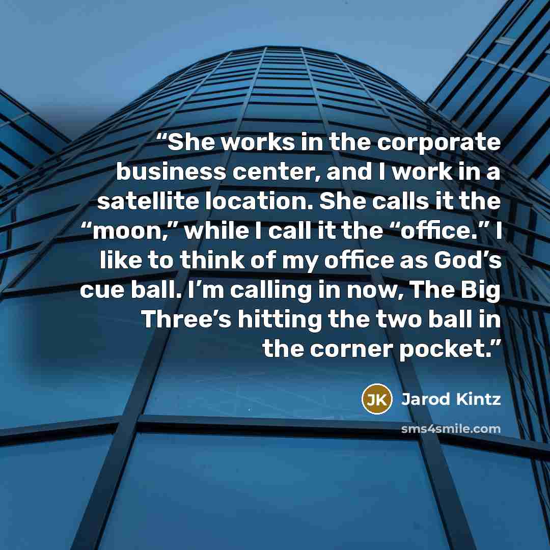 “She works in the corporate business center, and I work in a satellite location. She calls it the “moon,” while I call it the “office.” I like to think of my office as God’s cue ball. I’m calling in now, The Big Three’s hitting the two ball in the corner pocket.” quote by Jarod Kintz